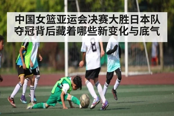 中国女篮亚运会决赛大胜日本队夺冠背后藏着哪些新变化与底气